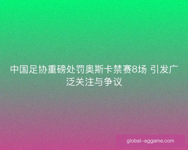 中国足协重磅处罚奥斯卡禁赛8场 引发广泛关注与争议