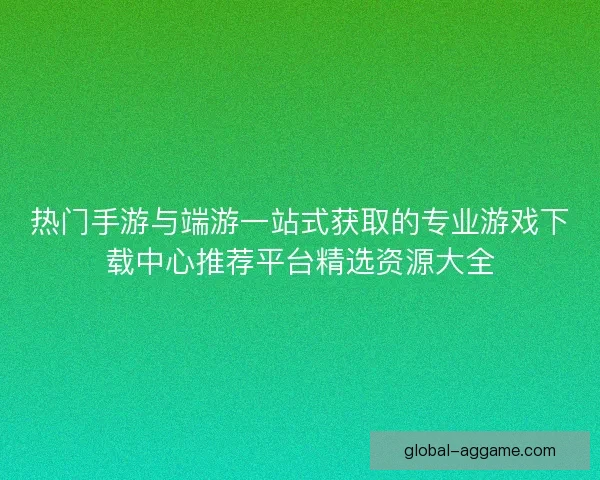 热门手游与端游一站式获取的专业游戏下载中心推荐平台精选资源大全