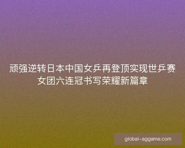 顽强逆转日本中国女乒再登顶实现世乒赛女团六连冠书写荣耀新篇章