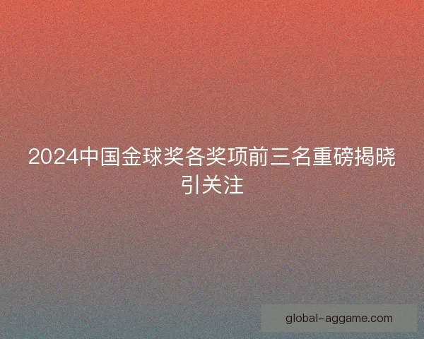 2024中国金球奖各奖项前三名重磅揭晓引关注